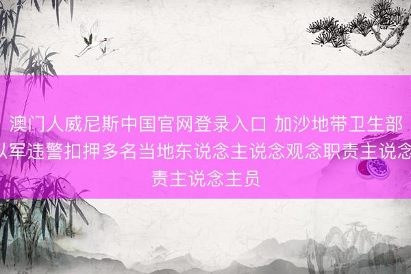 澳门人威尼斯中国官网登录入口 加沙地带卫生部门: 以军违警扣押多名当地东说念主说念观念职责主说念主员