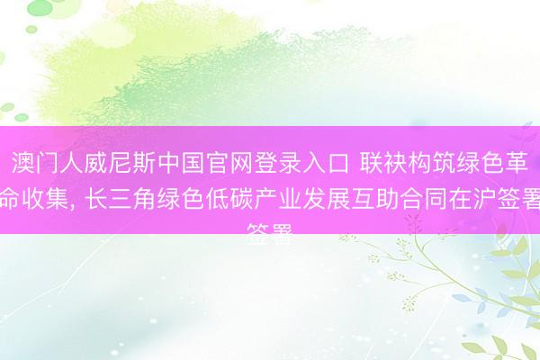 澳门人威尼斯中国官网登录入口 联袂构筑绿色革命收集， 长三角绿色低碳产业发展互助合同在沪签署