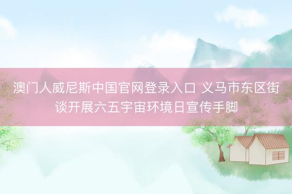 澳门人威尼斯中国官网登录入口 义马市东区街谈开展六五宇宙环境日宣传手脚