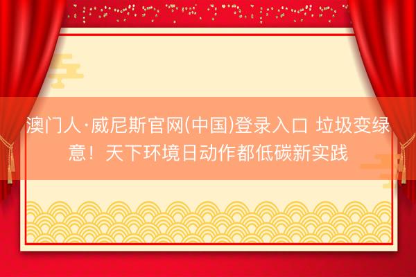 澳门人·威尼斯官网(中国)登录入口 垃圾变绿意！天下环境日动作都低碳新实践