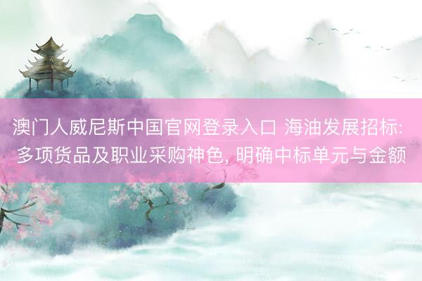 澳门人威尼斯中国官网登录入口 海油发展招标: 多项货品及职业采购神色， 明确中标单元与金额