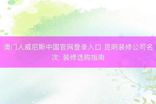 澳门人威尼斯中国官网登录入口 昆明装修公司名次: 装修选购指南
