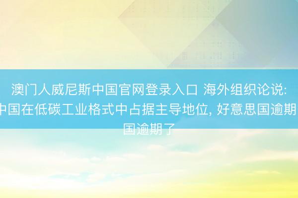 澳门人威尼斯中国官网登录入口 海外组织论说: 中国在低碳工业格式中占据主导地位， 好意思国逾期了