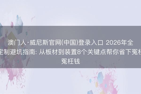 澳门人·威尼斯官网(中国)登录入口 2026年全屋定制避坑指南: 从板材到装置8个关键点帮你省下冤枉钱