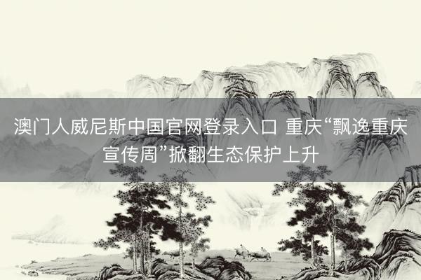 澳门人威尼斯中国官网登录入口 重庆“飘逸重庆宣传周”掀翻生态保护上升