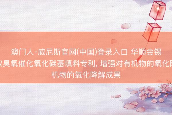 澳门人·威尼斯官网(中国)登录入口 华顺金锡环保获取臭氧催化氧化碳基填料专利， 增强对有机物的氧化降解成果