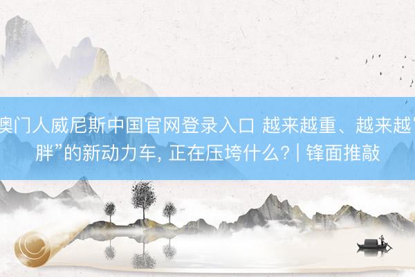 澳门人威尼斯中国官网登录入口 越来越重、越来越“胖”的新动力车， 正在压垮什么? | 锋面推敲