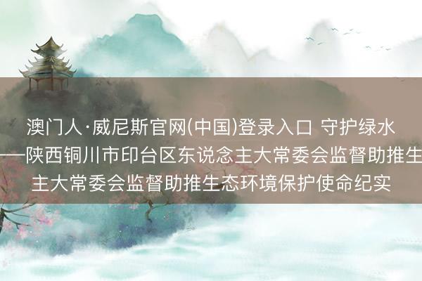 澳门人·威尼斯官网(中国)登录入口 守护绿水青山 书写生态答卷——陕西铜川市印台区东说念主大常委会监督助推生态环境保护使命纪实