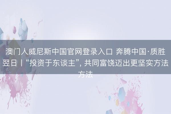 澳门人威尼斯中国官网登录入口 奔腾中国·质胜翌日丨“投资于东谈主”， 共同富饶迈出更坚实方法
