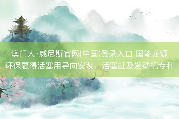 澳门人·威尼斯官网(中国)登录入口 国能龙源环保赢得活塞用导向安装、活塞缸及发动机专利