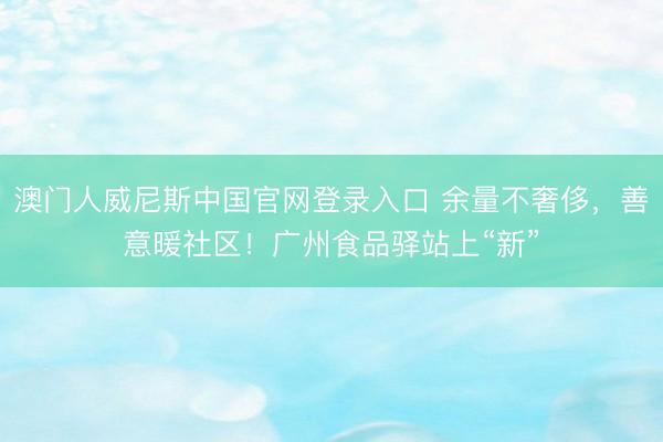 澳门人威尼斯中国官网登录入口 余量不奢侈,善意暖社区!广州食品驿站上“新”