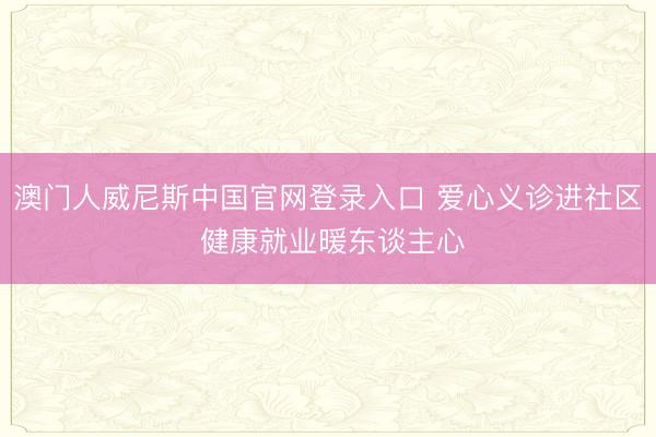 澳门人威尼斯中国官网登录入口 爱心义诊进社区 健康就业暖东谈主心