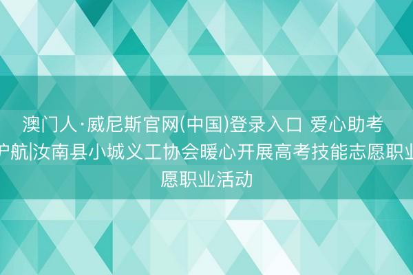 澳门人·威尼斯官网(中国)登录入口 爱心助考 为梦护航|汝南县小城义工协会暖心开展高考技能志愿职业活动