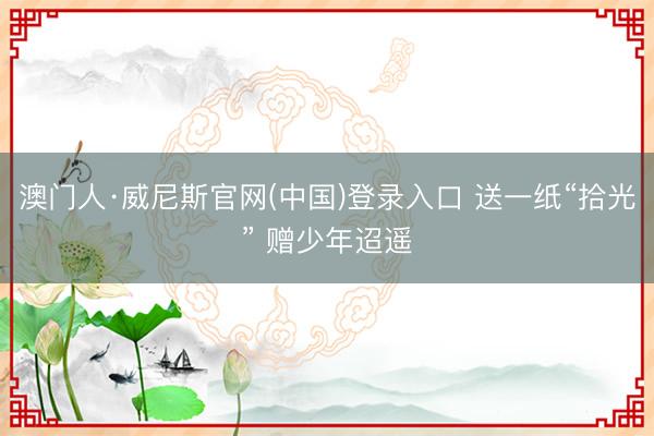 澳门人·威尼斯官网(中国)登录入口 送一纸“拾光” 赠少年迢遥
