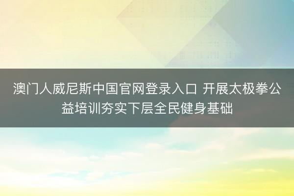澳门人威尼斯中国官网登录入口 开展太极拳公益培训夯实下层全民健身基础