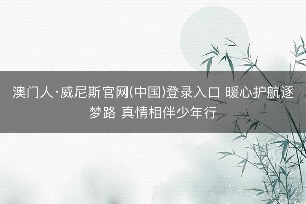 澳门人·威尼斯官网(中国)登录入口 暖心护航逐梦路 真情相伴少年行