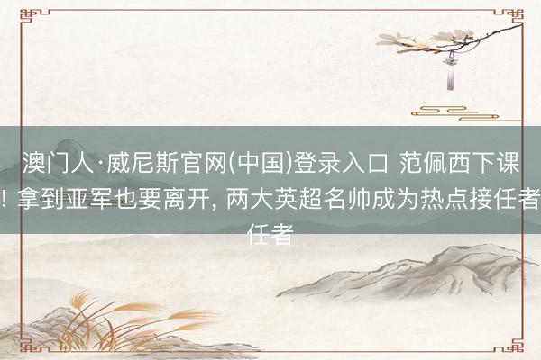 澳门人·威尼斯官网(中国)登录入口 范佩西下课! 拿到亚军也要离开， 两大英超名帅成为热点接任者