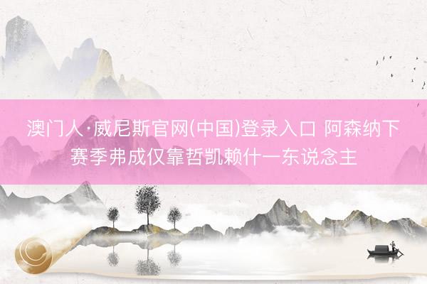 澳门人·威尼斯官网(中国)登录入口 阿森纳下赛季弗成仅靠哲凯赖什一东说念主