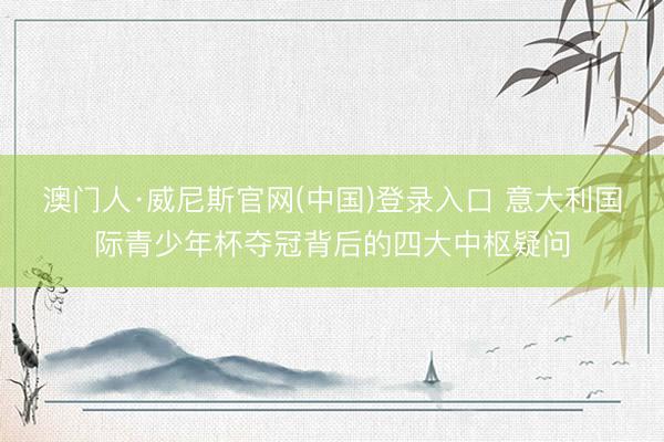 澳门人·威尼斯官网(中国)登录入口 意大利国际青少年杯夺冠背后的四大中枢疑问