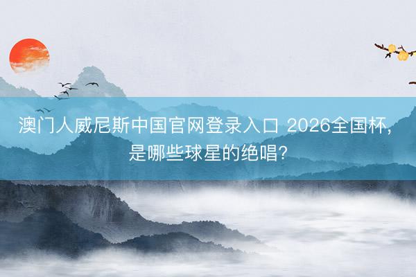 澳门人威尼斯中国官网登录入口 2026全国杯， 是哪些球星的绝唱?