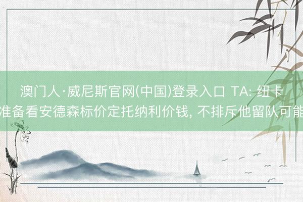 澳门人·威尼斯官网(中国)登录入口 TA: 纽卡准备看安德森标价定托纳利价钱， 不排斥他留队可能