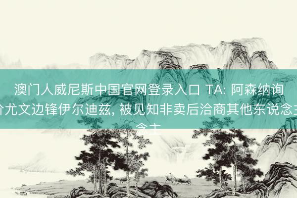 澳门人威尼斯中国官网登录入口 TA: 阿森纳询价尤文边锋伊尔迪兹， 被见知非卖后洽商其他东说念主