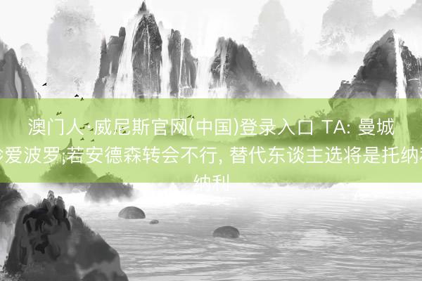 澳门人·威尼斯官网(中国)登录入口 TA: 曼城珍爱波罗;若安德森转会不行， 替代东谈主选将是托纳利