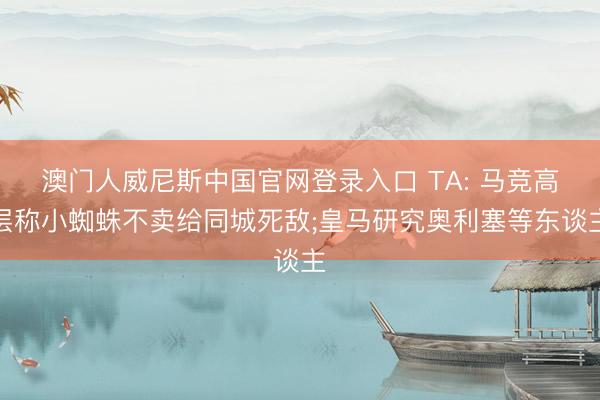 澳门人威尼斯中国官网登录入口 TA: 马竞高层称小蜘蛛不卖给同城死敌;皇马研究奥利塞等东谈主