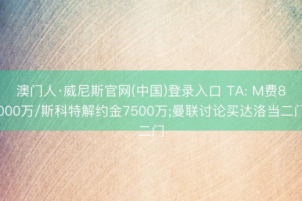 澳门人·威尼斯官网(中国)登录入口 TA: M费8000万/斯科特解约金7500万;曼联讨论买达洛当二门