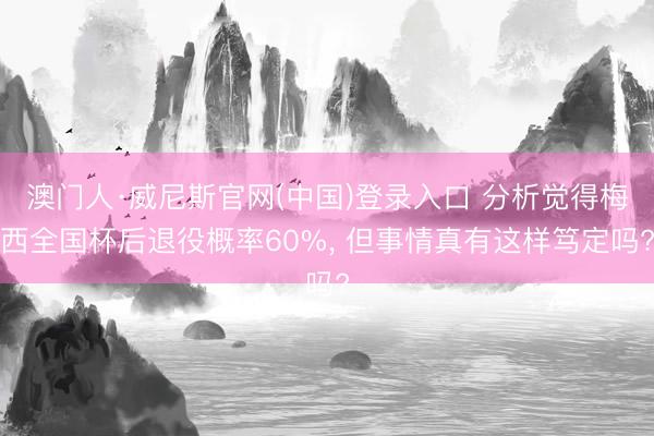 澳门人·威尼斯官网(中国)登录入口 分析觉得梅西全国杯后退役概率60%， 但事情真有这样笃定吗?