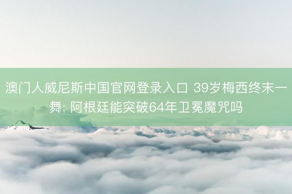 澳门人威尼斯中国官网登录入口 39岁梅西终末一舞: 阿根廷能突破64年卫冕魔咒吗