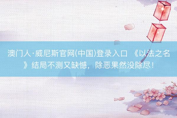 澳门人·威尼斯官网(中国)登录入口 《以法之名》结局不测又缺憾，除恶果然没除尽！
