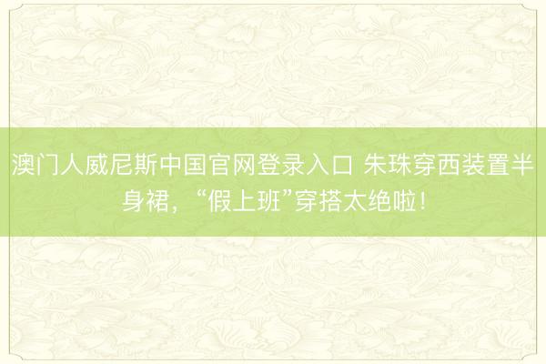 澳门人威尼斯中国官网登录入口 朱珠穿西装置半身裙,“假上班”穿搭太绝啦!