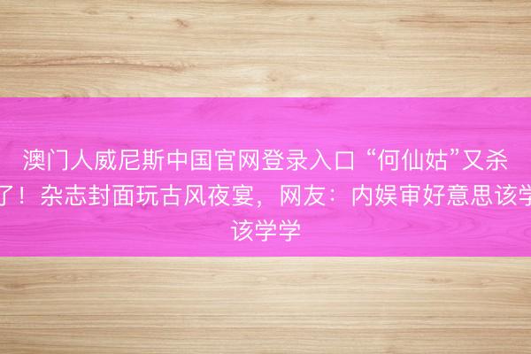 澳门人威尼斯中国官网登录入口 “何仙姑”又杀疯了！杂志封面玩古风夜宴，网友：内娱审好意思该学学