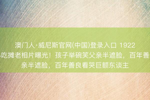 澳门人·威尼斯官网(中国)登录入口 1922年北京街头父子小吃摊老相片曝光！孩子举碗笑父亲半遮脸，百年善良看哭巨额东谈主