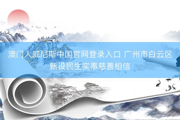 澳门人威尼斯中国官网登录入口 广州市白云区新设民生实事慈善相信