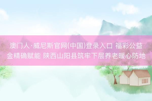 澳门人·威尼斯官网(中国)登录入口 福彩公益金精确赋能 陕西山阳县筑牢下层养老暖心防地