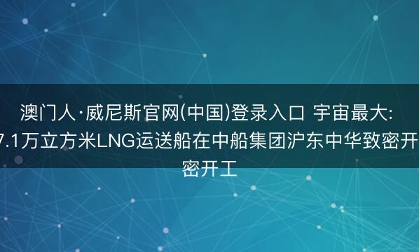 澳门人·威尼斯官网(中国)登录入口 宇宙最大: 27.1万立方米LNG运送船在中船集团沪东中华致密开工