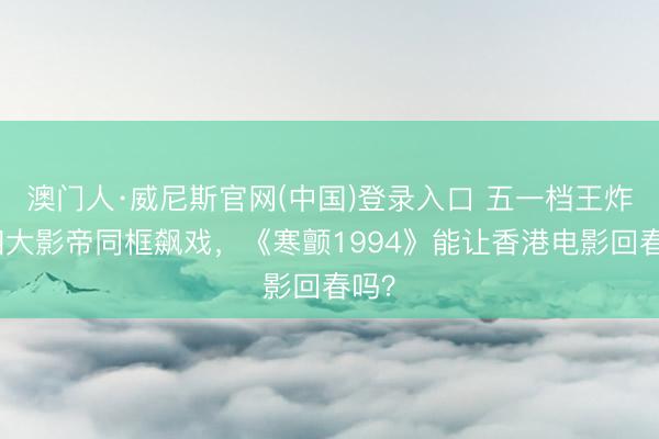 澳门人·威尼斯官网(中国)登录入口 五一档王炸！四大影帝同框飙戏，《寒颤1994》能让香港电影回春吗？