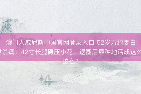 澳门人威尼斯中国官网登录入口 52岁万绮雯白裙杀疯！42寸长腿碾压小花，退圈后靠种地活成这么？