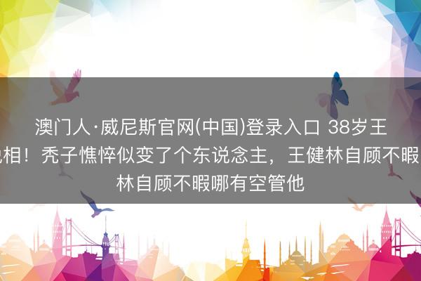 澳门人·威尼斯官网(中国)登录入口 38岁王想聪暴瘦脱相！秃子憔悴似变了个东说念主，王健林自顾不暇哪有空管他