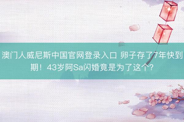 澳门人威尼斯中国官网登录入口 卵子存了7年快到期！43岁阿Sa闪婚竟是为了这个？