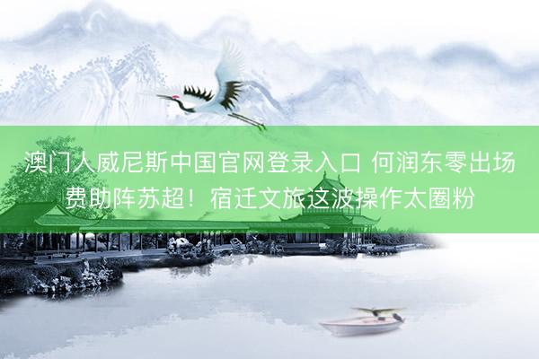 澳门人威尼斯中国官网登录入口 何润东零出场费助阵苏超！宿迁文旅这波操作太圈粉