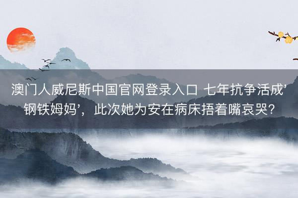 澳门人威尼斯中国官网登录入口 七年抗争活成'钢铁姆妈'，此次她为安在病床捂着嘴哀哭？