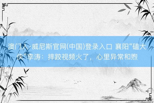 澳门人·威尼斯官网(中国)登录入口 襄阳“磕大侠”李涛：摔跤视频火了，心里异常和煦