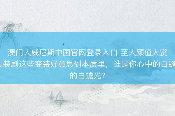 澳门人威尼斯中国官网登录入口 至人颜值大赏：古装剧这些变装好意思到本质里，谁是你心中的白蟾光？