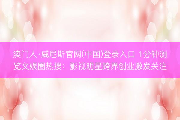 澳门人·威尼斯官网(中国)登录入口 1分钟浏览文娱圈热搜：影视明星跨界创业激发关注