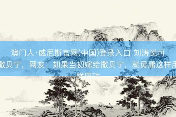 澳门人·威尼斯官网(中国)登录入口 刘涛说可爱撒贝宁，网友：如果当初嫁给撒贝宁，就毋庸这样用功