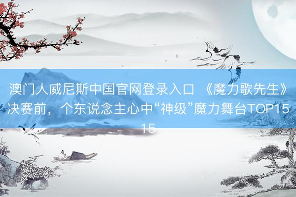 澳门人威尼斯中国官网登录入口 《魔力歌先生》决赛前，个东说念主心中“神级”魔力舞台TOP15