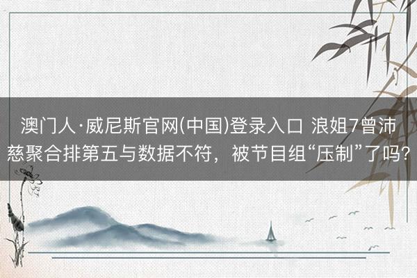 澳门人·威尼斯官网(中国)登录入口 浪姐7曾沛慈聚合排第五与数据不符，被节目组“压制”了吗？